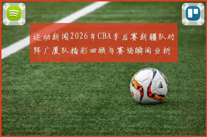 运动新闻2026年CBA季后赛新疆队对阵广厦队精彩回顾与赛场瞬间分析