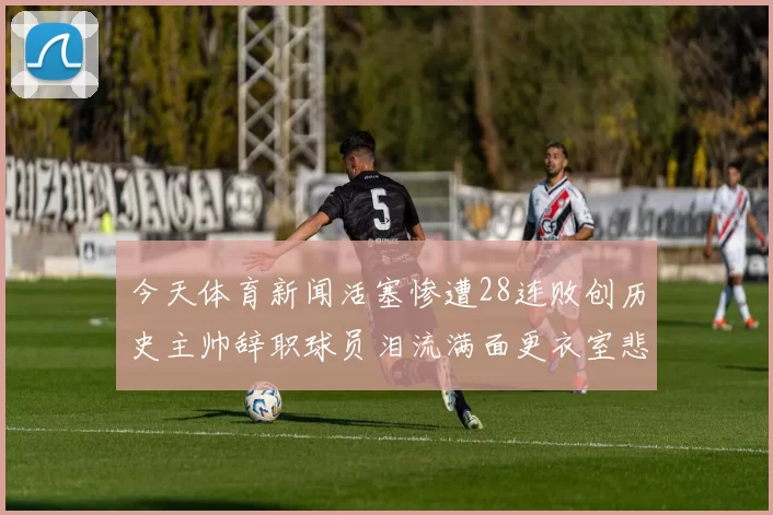 今天体育新闻活塞惨遭28连败创历史主帅辞职球员泪流满面更衣室悲情时刻