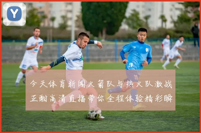 今天体育新闻火箭队与热火队激战正酣高清直播带你全程体验精彩瞬间
