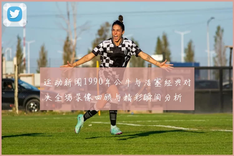 运动新闻1990年公牛与活塞经典对决全场录像回顾与精彩瞬间分析