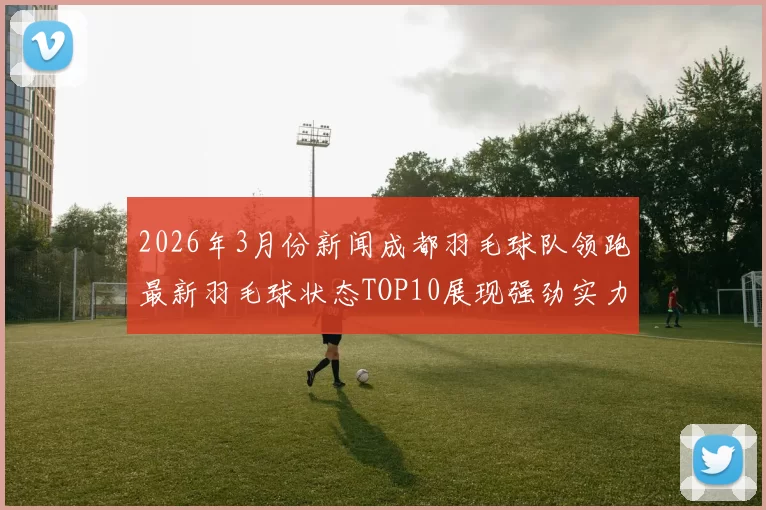 2026年3月份新闻成都羽毛球队领跑最新羽毛球状态TOP10展现强劲实力与团队精神